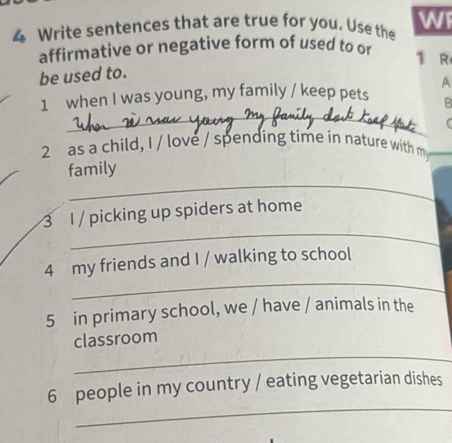 Write sentences that are true for you. Use the WF 
affirmative or negative form of used to or 1 R 
be used to. 
A 
1 when I was young, my family / keep pets 
B 
_ 
_ 
_ 
_ 
2as a child, I / love / spending time in nature with m 
_ 
family 
_ 
3 I / picking up spiders at home 
_ 
4 my friends and I / walking to school 
5 in primary school, we / have / animals in the 
_ 
classroom 
_ 
6 people in my country / eating vegetarian dishes