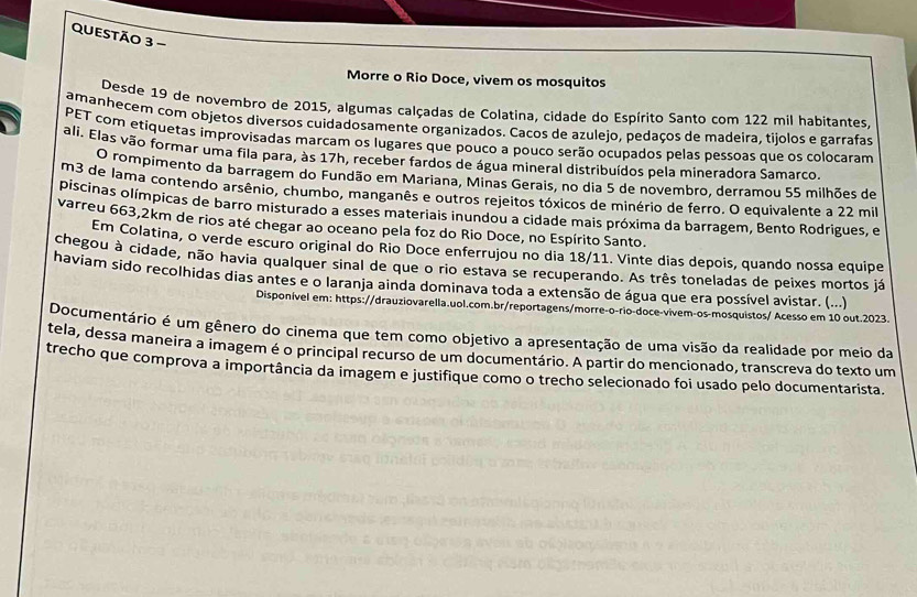 Morre o Rio Doce, vivem os mosquitos
Desde 19 de novembro de 2015, algumas calçadas de Colatina, cidade do Espírito Santo com 122 mil habitantes.
amanhecem com objetos diversos cuidadosamente organizados. Cacos de azulejo, pedaços de madeira, tijolos e garrafas
PET com etiquetas improvisadas marcam os lugares que pouco a pouco serão ocupados pelas pessoas que os colocaram
ali. Elas vão formar uma fila para, às 17h, receber fardos de água mineral distribuídos pela mineradora Samarco.
O rompimento da barragem do Fundão em Mariana, Minas Gerais, no dia 5 de novembro, derramou 55 milhões de
m3 de lama contendo arsênio, chumbo, manganês e outros rejeitos tóxicos de minério de ferro. O equivalente a 22 mil
piscinas olímpicas de barro misturado a esses materiais inundou a cidade mais próxima da barragem, Bento Rodrigues, e
varreu 663,2km de rios até chegar ao oceano pela foz do Rio Doce, no Espírito Santo.
Em Colatina, o verde escuro original do Rio Doce enferrujou no dia 18/11. Vinte dias depois, quando nossa equipe
chegou à cidade, não havia qualquer sinal de que o rio estava se recuperando. As três toneladas de peixes mortos já
haviam sido recolhidas dias antes e o laranja ainda dominava toda a extensão de água que era possível avistar. (...)
Disponível em: https://drauziovarella.uol.com.br/reportagens/morre-o-rio-doce-vivem-os-mosquistos/ Acesso em 10 out.2023.
Documentário é um gênero do cinema que tem como objetivo a apresentação de uma visão da realidade por meio da
tela, dessa maneira a imagem é o principal recurso de um documentário. A partir do mencionado, transcreva do texto um
trecho que comprova a importância da imagem e justifique como o trecho selecionado foi usado pelo documentarista.