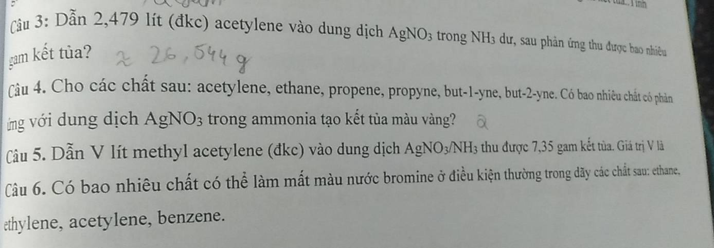 ua. 1 inh 
Cầu 3: Dẫn 2,479 lít (đkc) acetylene vào dung dịch AgNO_3 trong NH_3 dư, sau phản ứng thu được bao nhiều 
gam kết tủa? 
Câu 4. Cho các chất sau: acetylene, ethane, propene, propyne, but -1 -yne, but -2 -yne. Có bao nhiêu chất có phản 
ng với dung dịch AgNO_3 trong ammonia tạo kết tủa màu vàng? 
âu 5. Dẫn V lít methyl acetylene (đkc) vào dung dịch AgNO_3/NH_3 thu được 7,35 gam kết tủa. Giá trị V là 
Câu 6. Có bao nhiêu chất có thể làm mất màu nước bromine ở điều kiện thường trong dãy các chất sau: ethane, 
æthylene, acetylene, benzene.