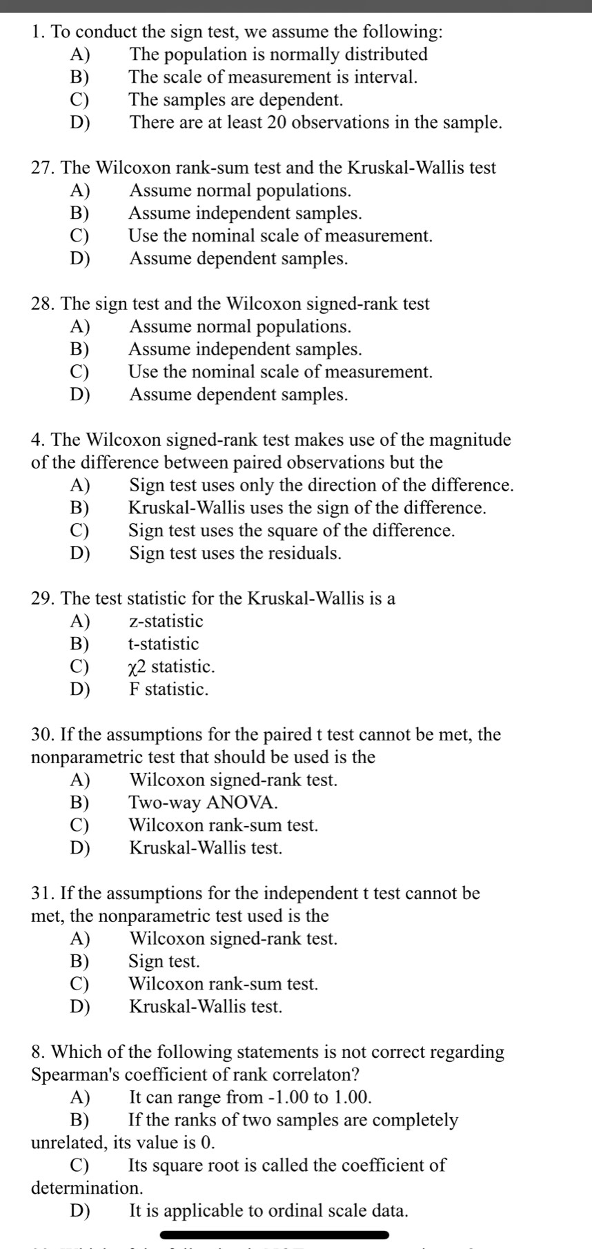 To conduct the sign test, we assume the following:
A) The population is normally distributed
B) The scale of measurement is interval.
C) The samples are dependent.
D) There are at least 20 observations in the sample.
27. The Wilcoxon rank-sum test and the Kruskal-Wallis test
A) Assume normal populations.
B) Assume independent samples.
C) Use the nominal scale of measurement.
D) Assume dependent samples.
28. The sign test and the Wilcoxon signed-rank test
A) Assume normal populations.
B) Assume independent samples.
C) Use the nominal scale of measurement.
D) Assume dependent samples.
4. The Wilcoxon signed-rank test makes use of the magnitude
of the difference between paired observations but the
A) Sign test uses only the direction of the difference.
B) Kruskal-Wallis uses the sign of the difference.
C) Sign test uses the square of the difference.
D) Sign test uses the residuals.
29. The test statistic for the Kruskal-Wallis is a
A) z -statistic
B) t-statistic
C) χ2 statistic.
D) F statistic.
30. If the assumptions for the paired t test cannot be met, the
nonparametric test that should be used is the
A) Wilcoxon signed-rank test.
B) Two-way ANOVA.
C) Wilcoxon rank-sum test.
D) Kruskal-Wallis test.
31. If the assumptions for the independent t test cannot be
met, the nonparametric test used is the
A) Wilcoxon signed-rank test.
B) Sign test.
C) Wilcoxon rank-sum test.
D) Kruskal-Wallis test.
8. Which of the following statements is not correct regarding
Spearman's coefficient of rank correlaton?
A) It can range from -1.00 to 1.00.
B) If the ranks of two samples are completely
unrelated, its value is 0.
C) Its square root is called the coefficient of
determination.
D) It is applicable to ordinal scale data.