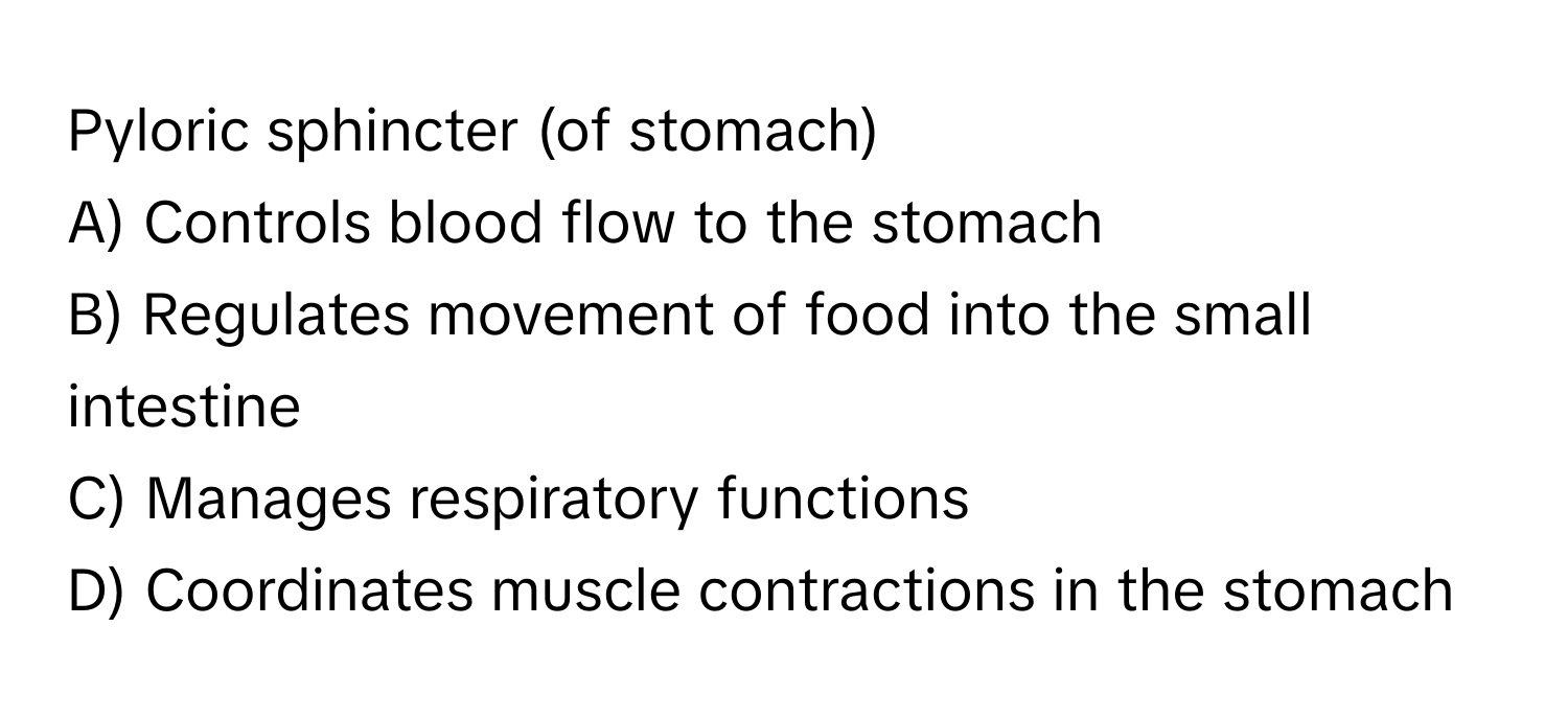 Pyloric sphincter (of stomach)

A) Controls blood flow to the stomach 
B) Regulates movement of food into the small intestine 
C) Manages respiratory functions 
D) Coordinates muscle contractions in the stomach