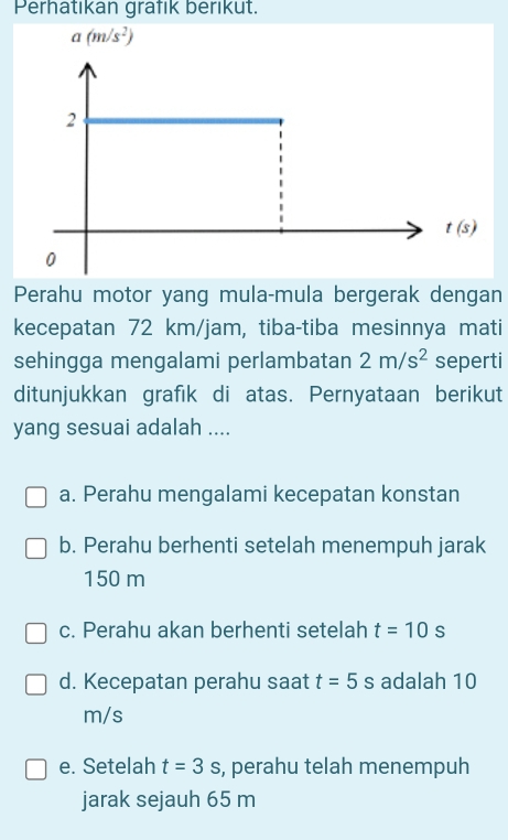 Perhatıkan grafik berıkut.
a(m/s^2)
2
t(s)
0
Perahu motor yang mula-mula bergerak dengan
kecepatan 72 km/jam, tiba-tiba mesinnya mati
sehingga mengalami perlambatan 2m/s^2 seperti
ditunjukkan grafık di atas. Pernyataan berikut
yang sesuai adalah ....
a. Perahu mengalami kecepatan konstan
b. Perahu berhenti setelah menempuh jarak
150 m
c. Perahu akan berhenti setelah t=10s
d. Kecepatan perahu saat t=5s adalah 10
m/s
e. Setelah t=3s , perahu telah menempuh
jarak sejauh 65 m