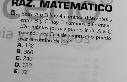 RAZ. MATEMÁTICO
5. Entre A y B hay 4 caminos diferentes y
entre B y C hay 3 caminos diferentes.
¿De cuántas formas puedo ir de A a C
ia pasando por B si de regreso no puedo
usar el camino de ida?
A. 132
B. 360
C. 240
D. 120
E. 72