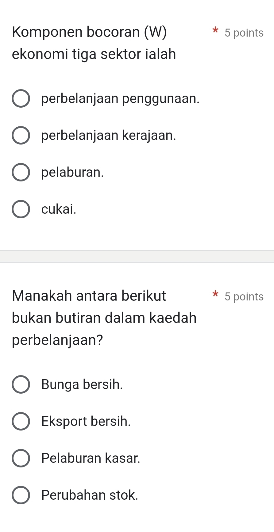 Komponen bocoran (W) 5 points
ekonomi tiga sektor ialah
perbelanjaan penggunaan.
perbelanjaan kerajaan.
pelaburan.
cukai.
Manakah antara berikut 5 points
bukan butiran dalam kaedah
perbelanjaan?
Bunga bersih.
Eksport bersih.
Pelaburan kasar.
Perubahan stok.