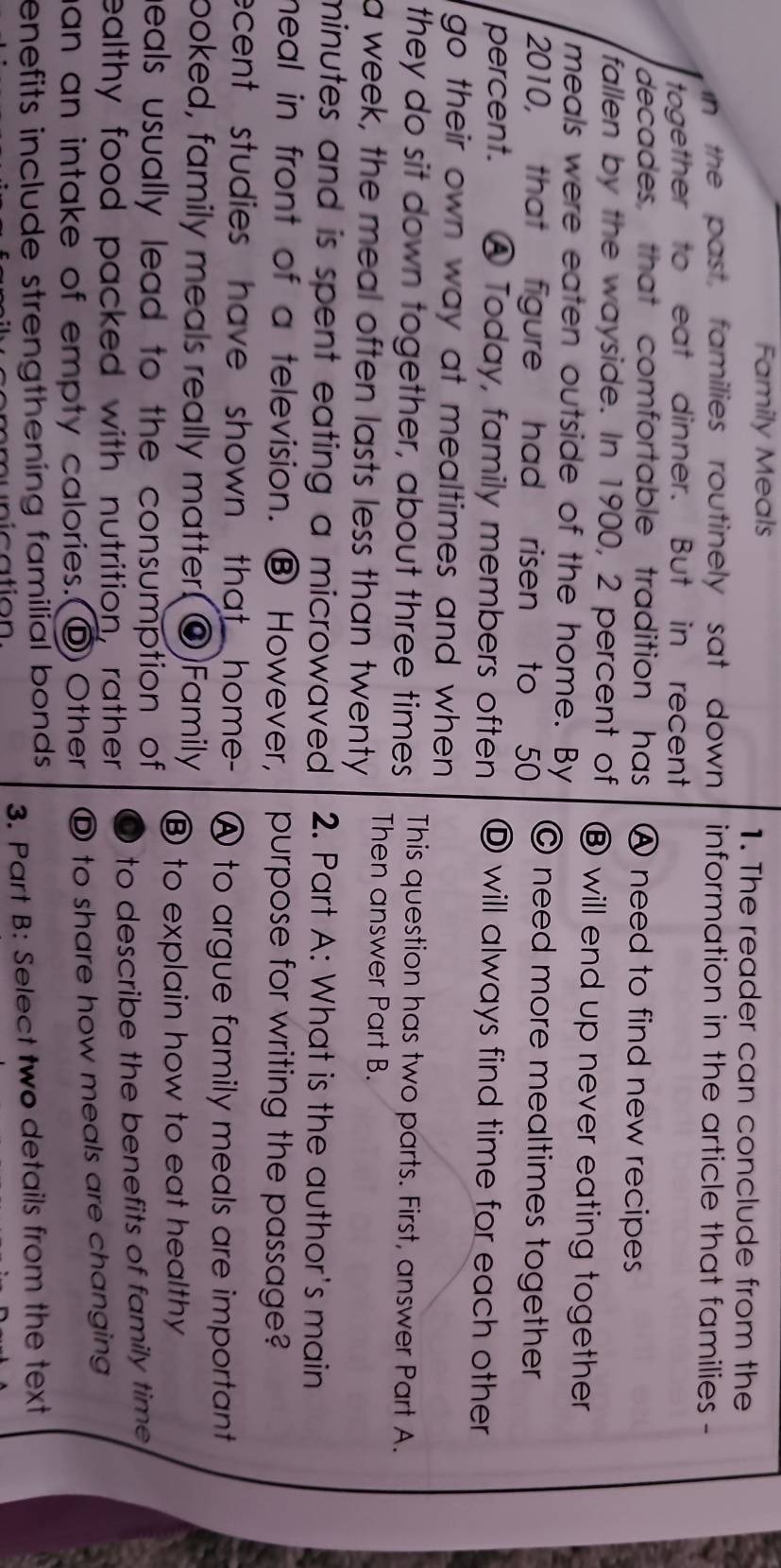 Family Meals 1. The reader can conclude from the
In the past, families routinely sat down information in the article that families -
together to eat dinner. But in recent
decades, that comfortable tradition has A need to find new recipes
fallen by the wayside. In 1900, 2 percent of ⑧ will end up never eating together
meals were eaten outside of the home. By
2010, that figure had risen to 50 © need more mealtimes together
percent. ⑧ Today, family members often ⑰ will always find time for each other
go their own way at mealtimes and when 
they do sit down together, about three times This question has two parts. First, answer Part A.
Then answer Part B.
a week, the meal often lasts less than twenty
minutes and is spent eating a microwaved . 2. Part A: What is the author's main
meal in front of a television. ⑧ However, purpose for writing the passage?
ecent studies have shown that home- A to argue family meals are important
poked, family meals really matter.(@)Family ⑧ to explain how to eat healthy
heals usually lead to the consumption of
ealthy food packed with nutrition, rather to describe the benefits of family time .
an an intake of empty calories.(D Other D to share how meals are changing
enefits include strengthening familial bonds .
3. Part B: Select two details from the text
