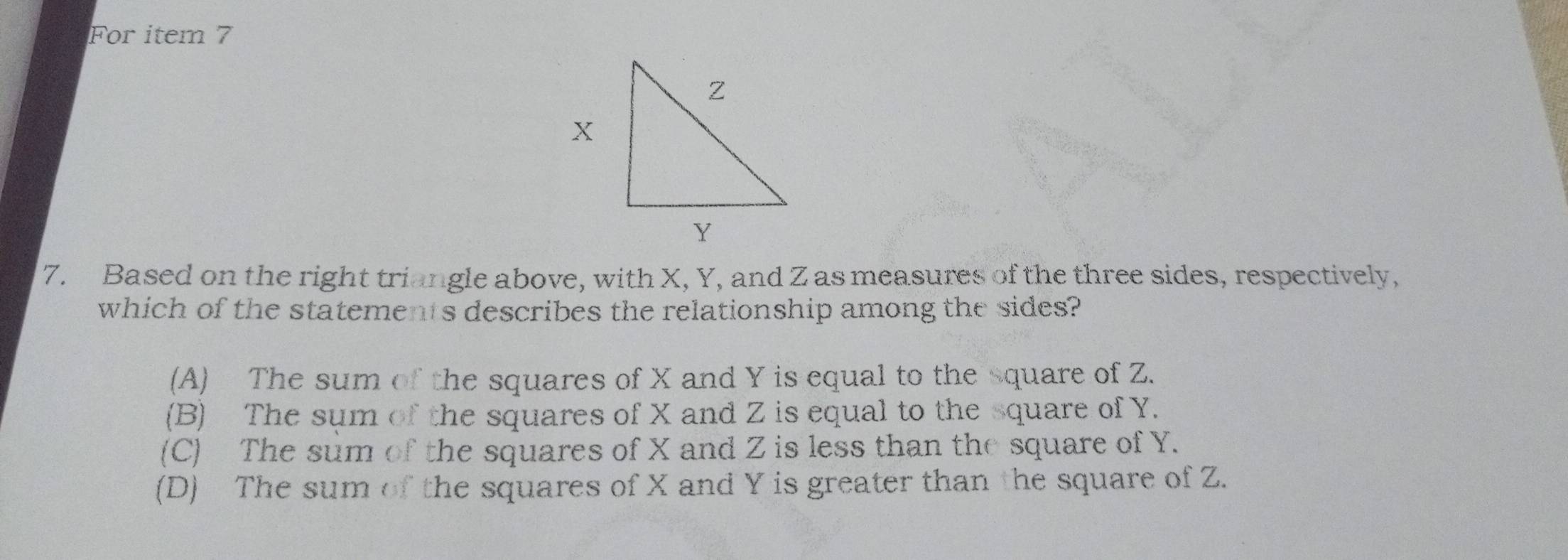 For item 7
7. Based on the right triangle above, with X, Y, and Z as measures of the three sides, respectively,
which of the statements describes the relationship among the sides?
(A) The sum of the squares of X and Y is equal to the square of Z.
(B) The sum of the squares of X and Z is equal to the square of Y.
(C) The sum of the squares of X and Z is less than the square of Y.
(D) The sum of the squares of X and Y is greater than the square of Z.