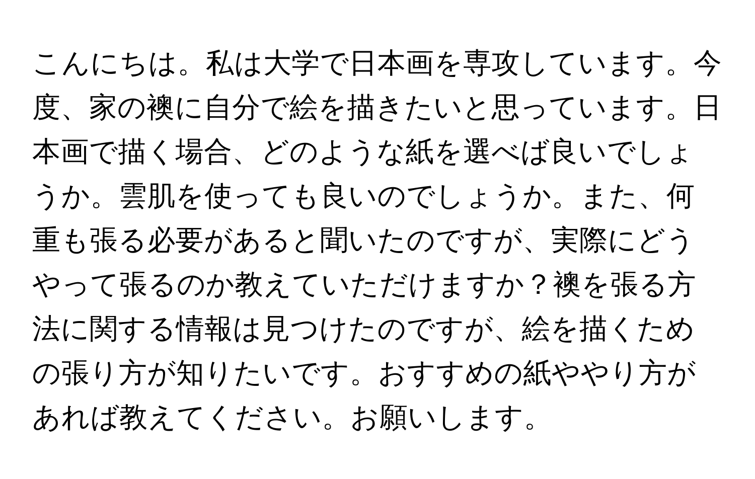 こんにちは。私は大学で日本画を専攻しています。今度、家の襖に自分で絵を描きたいと思っています。日本画で描く場合、どのような紙を選べば良いでしょうか。雲肌を使っても良いのでしょうか。また、何重も張る必要があると聞いたのですが、実際にどうやって張るのか教えていただけますか？襖を張る方法に関する情報は見つけたのですが、絵を描くための張り方が知りたいです。おすすめの紙ややり方があれば教えてください。お願いします。