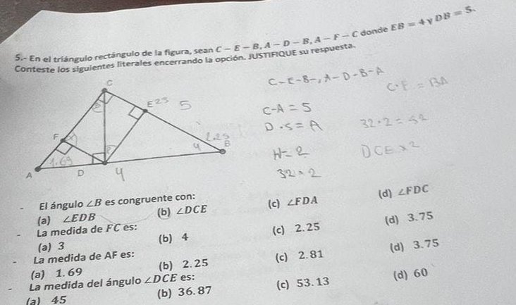 DB=5. 
5.- En el triángulo rectángulo de la figura, sean C-E-B, A-D-B, A-F-C donde EB=4
Conteste los siguientes literales encerrando la opción. JUSTIFIQUE su respuesta.
El ángulo ∠ B es congruente con:
(a) ∠ EDB ∠ DCE (c) ∠ FDA (d)
∠ FDC
(b)
La medida de FC es:
(a) 3 (b) 4 (c) 2. 25 (d) 3.75
La medida de AF es:
(a) 1. 69 (b) 2.25 (c) 2. 81 (d) 3.75
La medida del ángulo ∠ D CE es:
(a) 45 (b) 36.87 (c) 53. 13 (d) 60