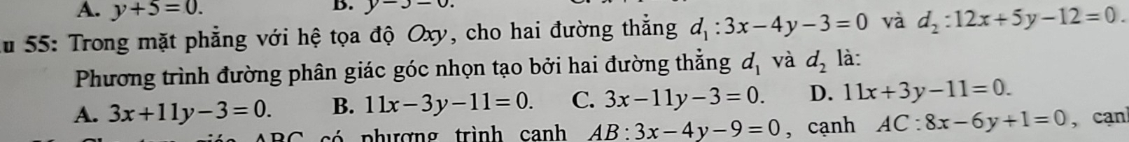 A. y+5=0. 
B. y-3=0. 
Ấu 55: Trong mặt phẳng với hệ tọa độ Oxy, cho hai đường thắng d_1:3x-4y-3=0 và d_2:12x+5y-12=0. 
Phương trình đường phân giác góc nhọn tạo bởi hai đường thẳng d_1 và d_2 là:
A. 3x+11y-3=0. B. 11x-3y-11=0. C. 3x-11y-3=0. D. 11x+3y-11=0. 
ó phượng trình canh AB:3x-4y-9=0 , cạnh AC:8x-6y+1=0 , cạn