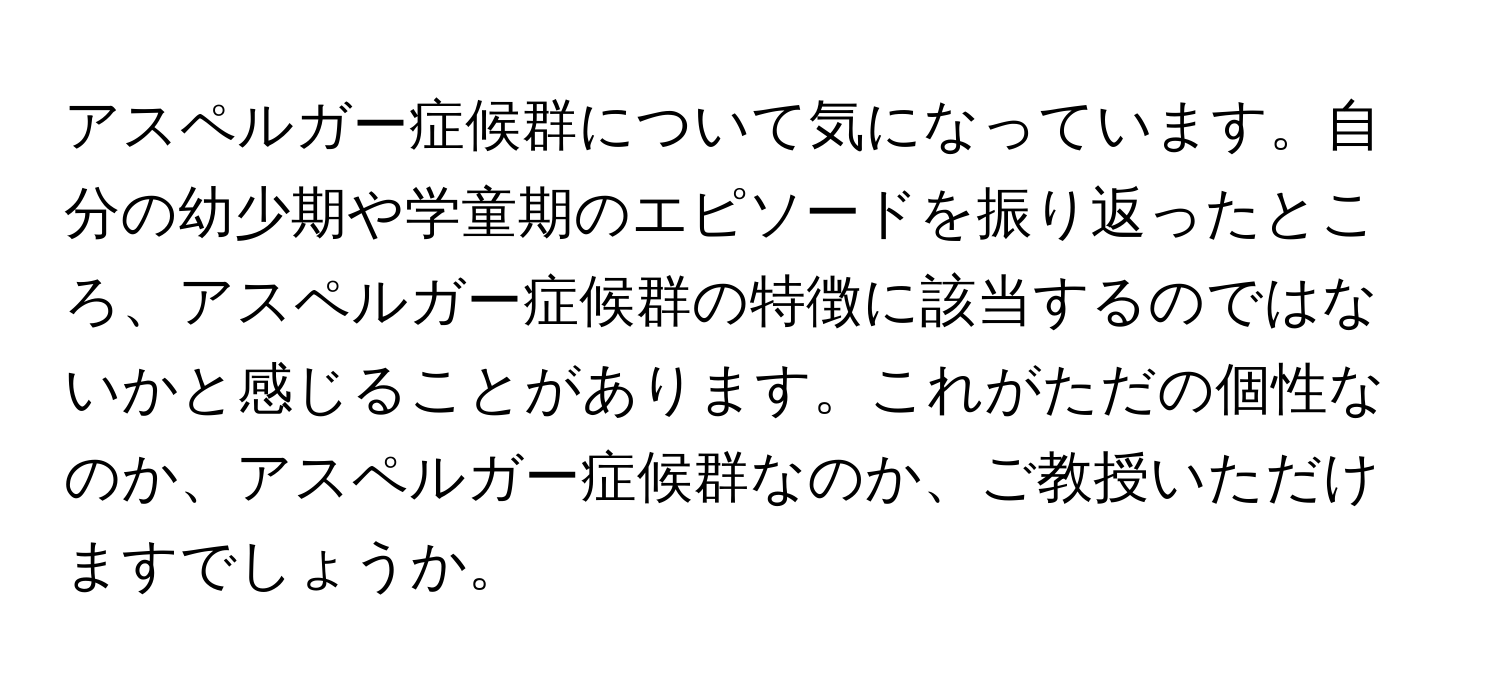 アスペルガー症候群について気になっています。自分の幼少期や学童期のエピソードを振り返ったところ、アスペルガー症候群の特徴に該当するのではないかと感じることがあります。これがただの個性なのか、アスペルガー症候群なのか、ご教授いただけますでしょうか。