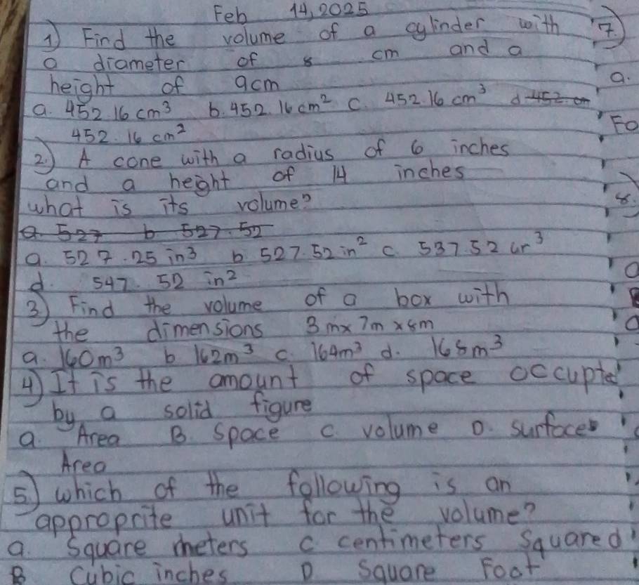 Feb 14, 2025
1Find the volume of a gindes with ④
a diameter of s cm and a
height of acm
a.
a. 452.16cm^3 b. 452.16cm^2 C. 452.16cm^3 d- 45z.
452.16 cm^2
Fo
2 ) A cone with a radius of 6 inches
and a heght of 14 inches
Y
what is its volume?
8.
5 23 b 527 52
a. 527.25in^2 b 527.52in^2 C 537.52ur^3
d. 547. 52in^2
O
3 Find the volume of a box with
the dimensions 3m* 7m* 8m
a. 160m^3 b 162m^3 C 164m^3 d. 168m^3
4 It is the amount of space occupted
by a solid figure
a Area B Space c volume o surfoce
Area
⑤ which of the following is an
approprite unit for the volume?
a Square meters c centimeters Squared
B Cubic inches D Square Foot