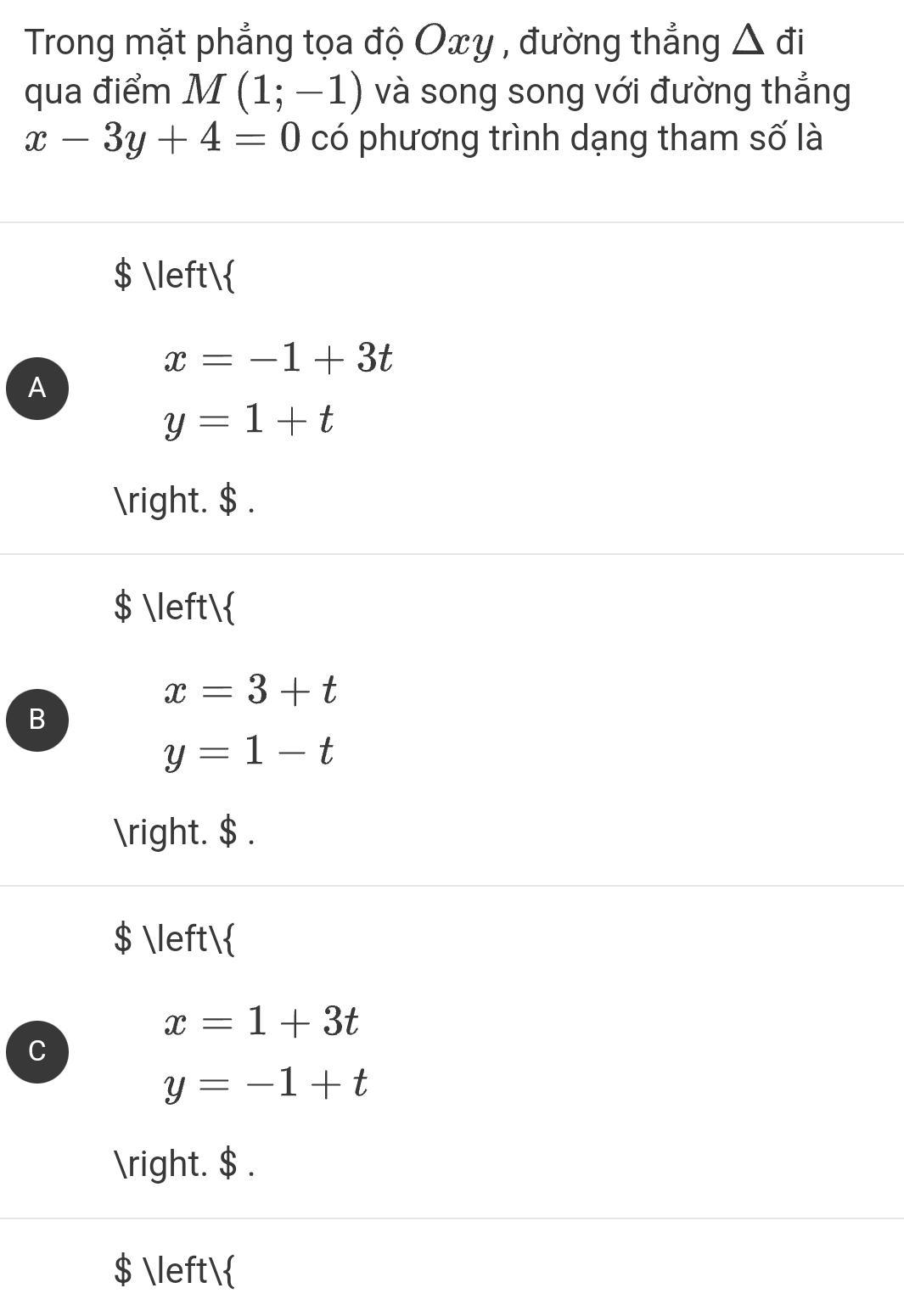 Trong mặt phẳng tọa độ Oxy , đường thẳng △ di
qua điểm M(1;-1) và song song với đường thẳng
x-3y+4=0c ) phương trình dạng tham số là
$ 
x=-1+3t
A
y=1+t
. $ .
$ 
x=3+t
B
y=1-t
. $ .
$ 
x=1+3t
C
y=-1+t
. $ .
$ 