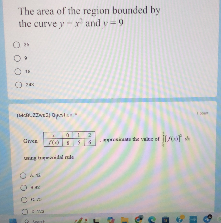 The area of the region bounded by
the curve y=x^2 and y=9
36
9
18
243
(McBUZZwa2) Question: * 1 point
Given approximate the value of ∈tlimits _0^(2[f(x)]^2)dx
using trapezoidal rule
A. 42
B.92
C.75
D. 123
Search