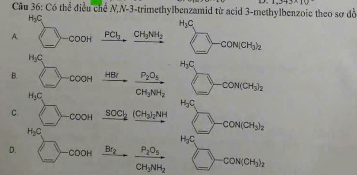 1,343* 10
Câu 36: Có thể điều chế N,N -3 -trimethylbenzamid từ acid 3-methylbenzoic theo sơ đồ
H_3C
H_3C
A 
_ 
COOH _ PCl_3 CH_3NH_2
H_3C
□ -CON(CH_3)_2
H_3C
B. HBr
_
COOH
-CON(CH_3)_2
H_3C
frac P_2O_5CH_3NH_2
_
H_3C
C. 
_
COOH _ SOCl_2(CH_3)_2NH
H_3C
_
-CON(CH_3)_2
H_3C
D. 
_ 
-COOH Br_2 frac P_2O_5CH_3NH_2
_
CON(CH_3)_2