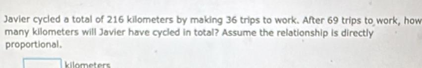 Javier cycled a total of 216 kilometers by making 36 trips to work. After 69 trips to work, how 
many kilometers will Javier have cycled in total? Assume the relationship is directly 
proportional.
kilometers