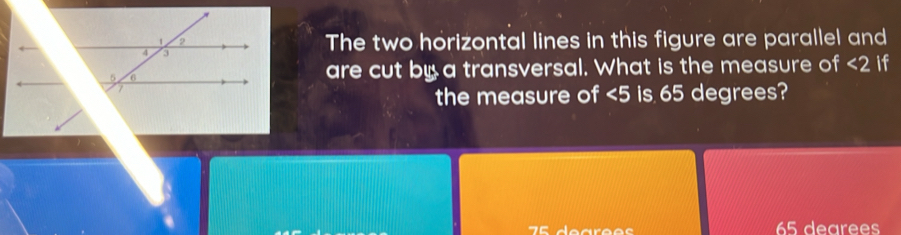 The two horizontal lines in this figure are parallel and 
are cut by a transversal. What is the measure of <2</tex> if 
the measure of ∠ 5 is 65 degrees?
70 dearee s 65 dearees