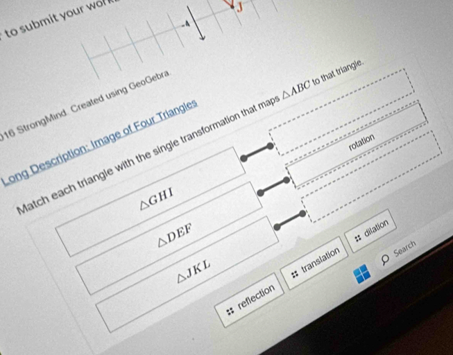to submit your wo 
J 
-4 
16 StrongMind. Created using GeoGebra 
atch each triangle with the single transformation that ma △ ABC to that triangle. 
Long Description: Image of Four Triangle 
rotation
△ GHI
△ DEF
:: dilation
△ JKL
reflection + translation 
O Search