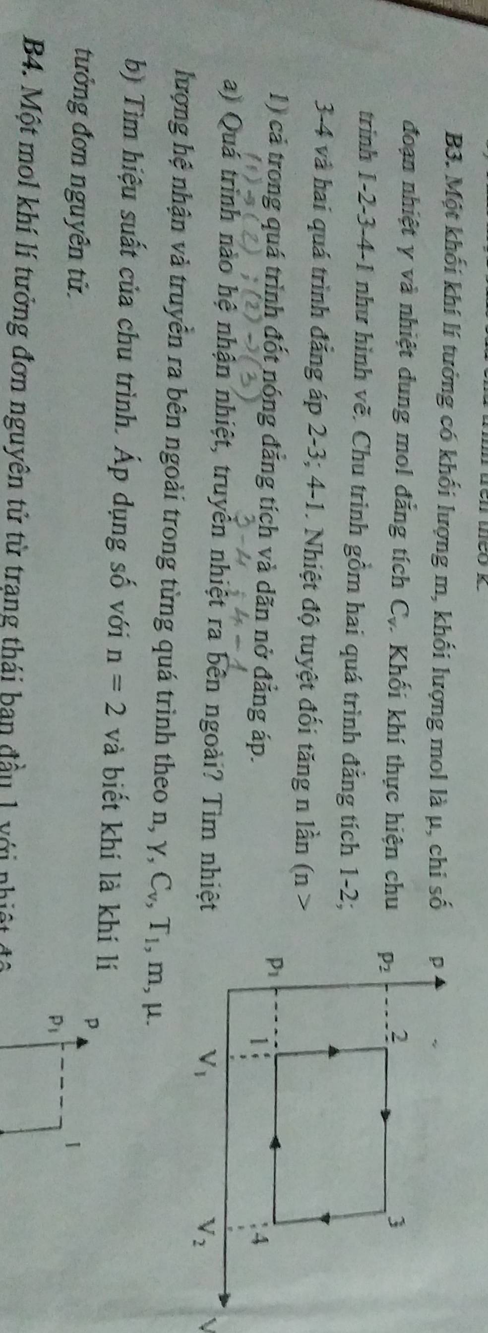 B3. Một khối khí lí tưởng có khối lượng m, khối lượng mol là μ, chi số
đoạn nhiệt γ và nhiệt dung mol đẳng tích C_v Khối khí thực hiện chu
trình 1-2-3-4-1 như hình vẽ. Chu trình gồm hai quá trình đẳng tích 1-2;
3-4 và hai quá trình đẳng áp 2-3; 4-1. Nhiệt độ tuyệt đối tăng n lần (n>
1) cả trong quá trình đốt nóng đẳng tích và dãn nở đẳng áp.
a) Quá trình nào hệ nhận nhiệt, truyền nhiệt ra bên ngoài? Tìm nhiệt
lượng hệ nhận và truyền ra bên ngoài trong từng quá trình theo n, . Y, C_v,T_1 , m, μ.
b) Tìm hiệu suất của chu trình. Áp dụng số với n=2 và biết khí là khí lí
p
tưởng đơn nguyên tử. 1
P_1
B4. Một mol khí lí tưởng đơn nguyên tử từ trạng thái ban đầu 1 với nhiệt đô