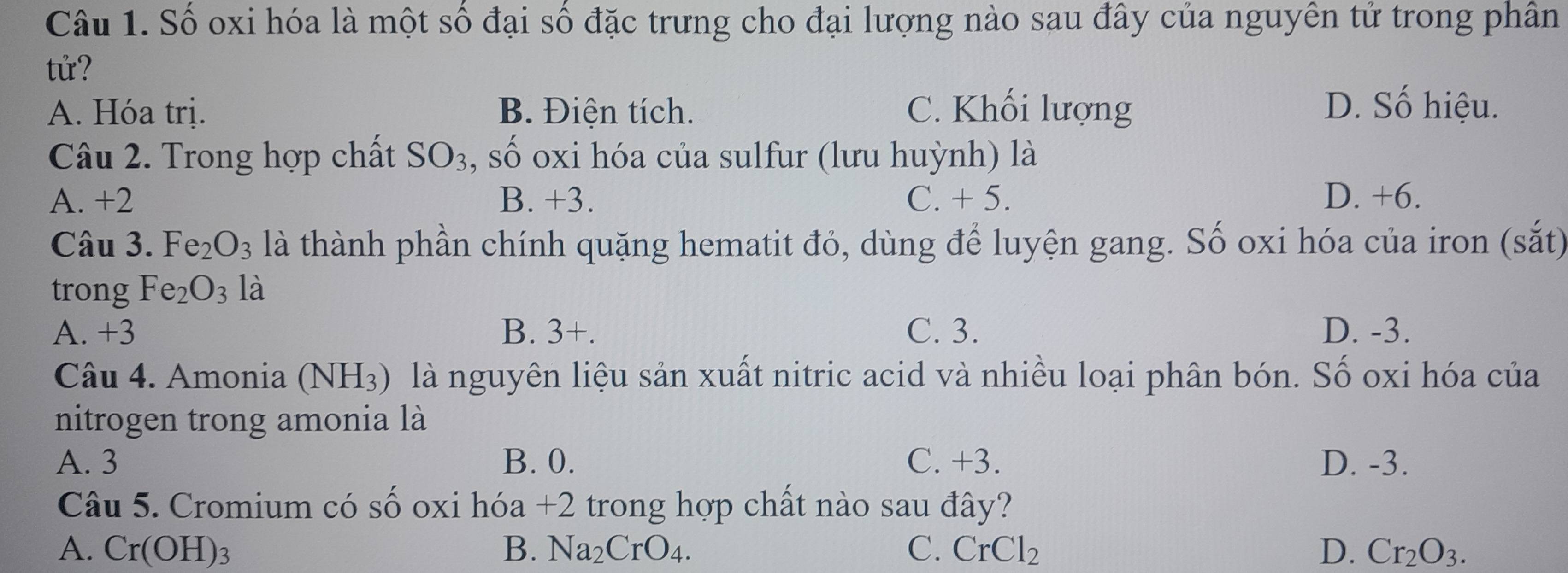 Số oxi hóa là một số đại số đặc trưng cho đại lượng nào sau đây của nguyên tử trong phân
tử?
A. Hóa trị. B. Điện tích. C. Khối lượng D. Số hiệu.
Câu 2. Trong hợp chất SO_3 , số oxi hóa của sulfur (lưu huỳnh) là
A. +2 B. +3. C. + 5. D. +6.
Câu 3. Fe_2O_3 là thành phần chính quặng hematit đỏ, dùng để luyện gang. Số oxi hóa của iron (sắt)
trong Fe_2O_3 là
A. +3 B. 3+. C. 3. D. -3.
Câu 4. Amonia (NH_3) là nguyên liệu sản xuất nitric acid và nhiều loại phân bón. Số oxi hóa của
nitrogen trong amonia là
A. 3 B. 0. C. +3. D. -3.
Câu 5. Cromium có Swidehat O oxi hóa +2 trong hợp chất nào sau đây?
A. Cr(OH)_3 B. Na_2CrO_4. C. CrCl_2 D. Cr_2O_3.