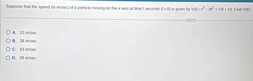 Suppose that the speed (in m/sec) of a particle moving on the x-axis at time t seconds (t≥ 0) is given by V(t)=t^3-8t^2+15t+10 Find V(6)
A. 33 m/sec
B. 38 m/sec
C. 43 m/sec
D. 28 m/sec