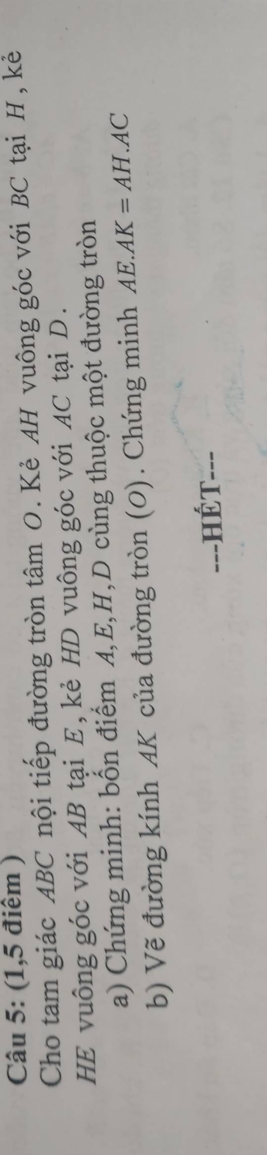 (1,5 điểm ) 
Cho tam giác ABC nội tiếp đường tròn tâm O. Kẻ AH vuông góc với BC tại H , kẻ 
HE vuông góc với AB tại E, kẻ HD vuông góc với AC tại D. 
a) Chứng minh: bốn điểm A, E, H, D cùng thuộc một đường tròn 
b) Vẽ đường kính AK của đường tròn (O). Chứng minh AE.AK=AH.AC
-=-HÉT---