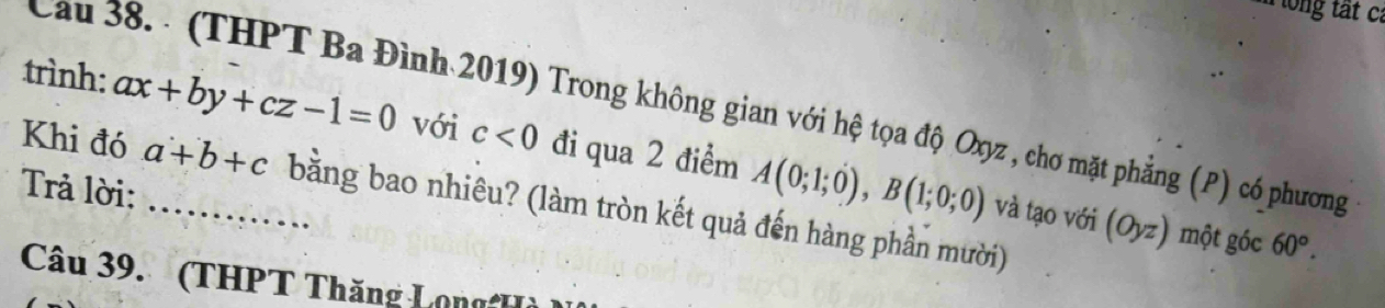 Cau 38. - (THPT Ba Đình 2019) Trong không gian với hệ tọa độ Oxyz , chơ mặt phẳng (P) có phương 
trình: ax+by+cz-1=0 _ với c<0</tex> đi qua 2 điểm A(0;1;0), B(1;0;0)
Trả lời: 
Khi đó a+b+c bằng bao nhiêu? (làm tròn kết quả đến hàng phần mười) 
và tạo với (Oyz) một góc 60°. 
Câu 39. (THPT Thăng Long