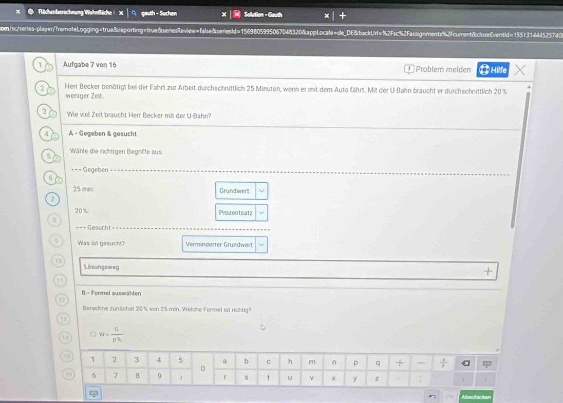 Flächenberechnung Wohnfläche ! X │ O. gauth - Suchen Solution - Gauth 
com/sc/series-player/?remoteLogging=true&reporting=true&seriesReview=false&seriesId=1569805995067048320&appLocale=de_DE&backUrl=%2Fsc%2Fassignments%2Fcurrent&closeEventId=155131444525740 
1 Aufgabe 7 von 16 Problem melden 0 Hilfe 
2 Herr Becker benötigt bei der Fahrt zur Arbeit durchschnittlich 25 Minuten, wenn er mit dem Auto fährt. Mit der U-Bahn braucht er durchschnittlich 20% a 
weniger Zeit. 
3 Wie viel Zeit braucht Herr Becker mit der U-Bahn? 
4 A - Gegeben & gesucht 
Wähle die richtigen Begriffe aus 
5 
=== Gegeben 
6
25 min : Grundwert 
7
20% Prozentsatz 
B 
=== Gesucht ======= 
9 Was ist gesucht? Verminderter Grundwert 
10 
Lösungsweg 
+ 
11 
B - Formel auswählen 
12 
Berechne zunächst 20% von 25 min. Welche Formel ist richtig? 
13 
 W= G/p^h 
Abschicken