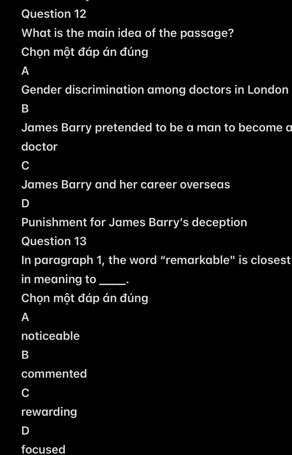 What is the main idea of the passage?
Chọn một đáp án đúng
A
Gender discrimination among doctors in London
B
James Barry pretended to be a man to become a
doctor
C
James Barry and her career overseas
D
Punishment for James Barry’s deception
Question 13
In paragraph 1, the word “remarkable" is closest
in meaning to _.
Chọn một đáp án đúng
A
noticeable
B
commented
C
rewarding
D
focused