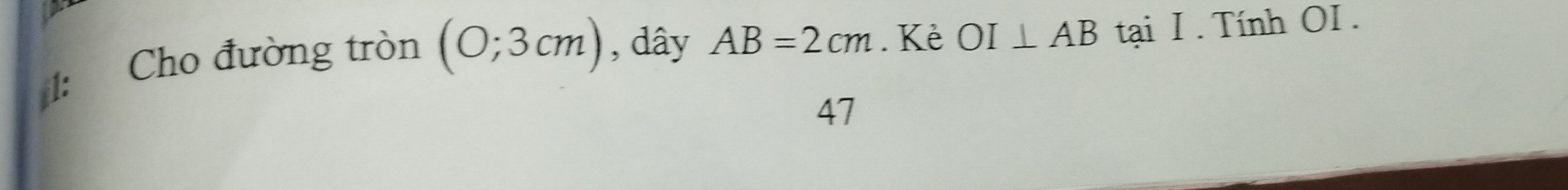 1: Cho đường tròn (0;3cm) , dây AB=2cm. Kẻ OI⊥ AB tại I . Tính OI . 
47