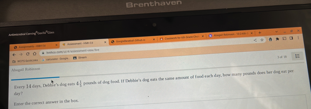 Brenthaven 
Antimicrobial Corning '' Gorilla ' 'Glass 
Assignments - HMH Ed × Assessment - HMH Ed GoogleBaseball Github.io Classwork for 6th Grade Chon X 
* Abagail Robinson - 10:2-6th 
hmhco.com/ui/#/assessment-view/live 
WCPS QuickLinks calculator - Google... Stream 3 of 18 
Abagail Robinson 
Every 14 days, Debble’s dog eats 4 1/5 poun ds of dog food. If Debbie’s dog eats the same amount of food each day, how many pounds does her dog eat per
day? 
Enter the correct answer in the box.