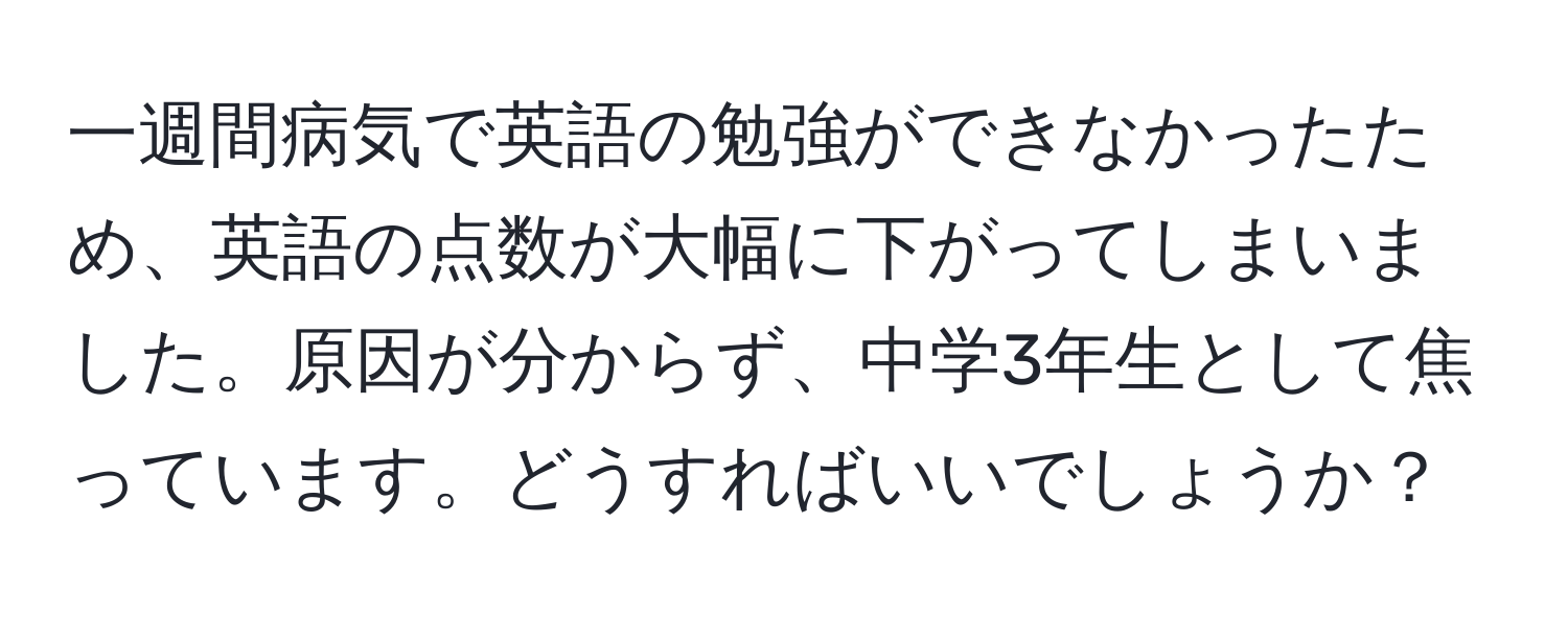 一週間病気で英語の勉強ができなかったため、英語の点数が大幅に下がってしまいました。原因が分からず、中学3年生として焦っています。どうすればいいでしょうか？