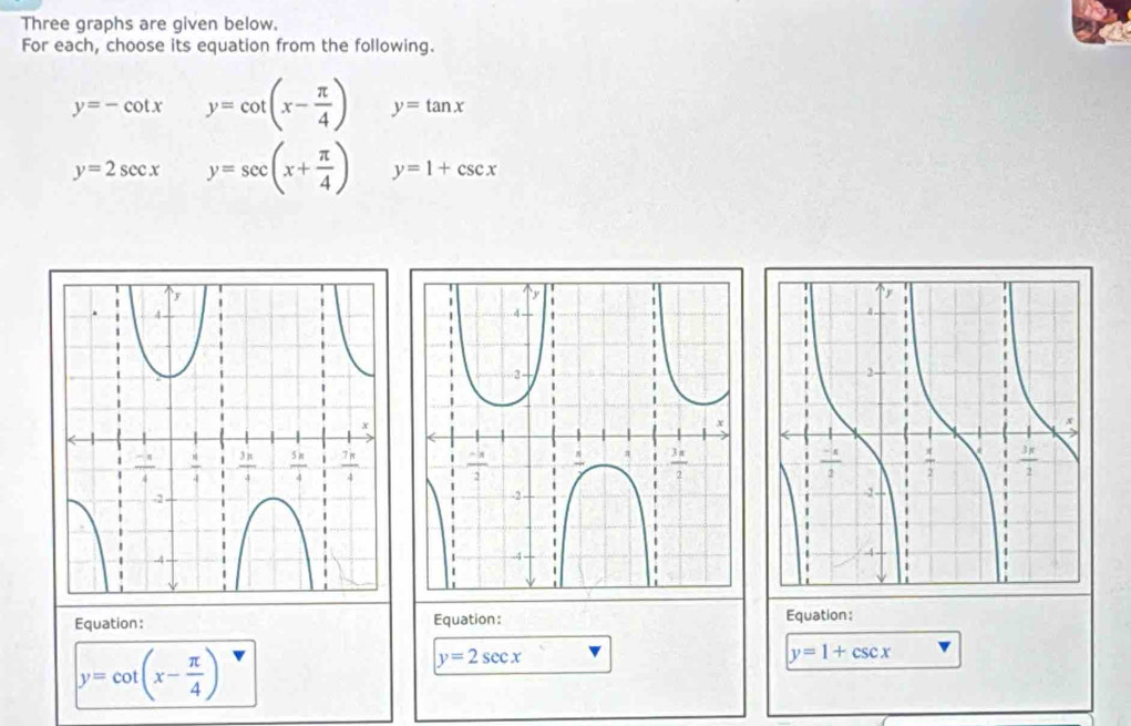 Three graphs are given below.
For each, choose its equation from the following.
y=-cot x y=cot (x- π /4 ) y=tan x
y=2sec x y=sec (x+ π /4 ) y=1+csc x

Equation: Equation: Equation:
y=cot (x- π /4 )
y=2sec x
y=1+csc x