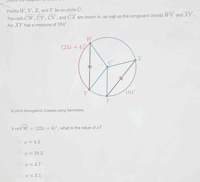 Points W, V, X, and Y lie on circle C.
The radii overline CW,overline CY,overline CV , and overline CX are drawn in, as well as the congruent chords overline WV and overline XY.
Arc XY has a measure of 104°.
© 2016 StrongMind. Created using GeoGebra.
If mwidehat VW=(23x+4)^circ  , what is the value of x?
xapprox 4.3
xapprox 20.3
xapprox 4.7
xapprox 3.1