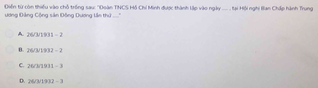 Điền từ còn thiếu vào chỗ trống sau: "Đoàn TNCS Hồ Chí Minh được thành lập vào ngày ..... , tại Hội nghị Ban Chấp hành Trung
ương Đảng Cộng sản Đông Dương lần thứ ....''
A. 26/3/ 1931 - 2
B. 26/3/ 1932 - 2
C. 26/3/ 1931 - 3
D. 26/3/ 1932 - 3