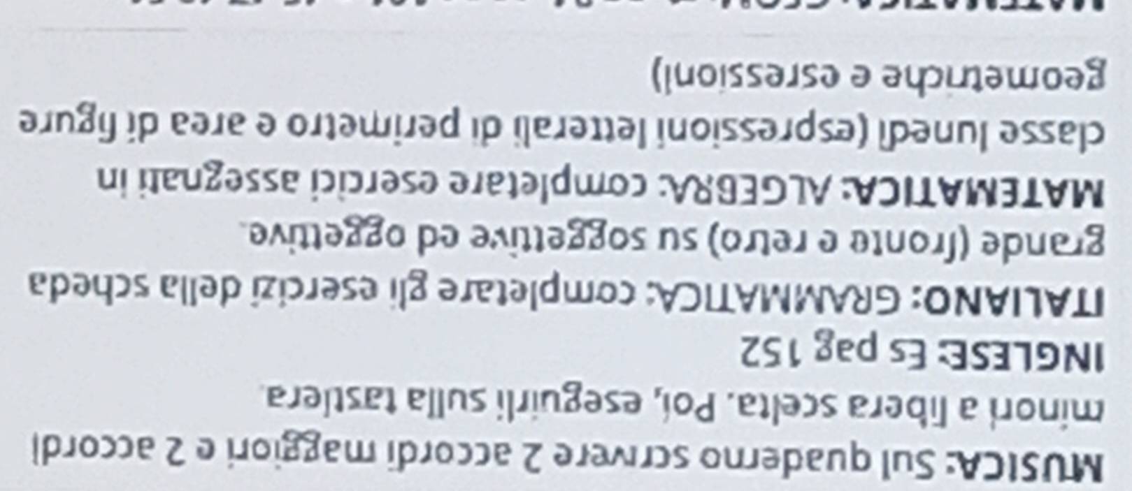 MUSICA: Sul quaderno scrivere 2 accordi maggiori e 2 accordi 
minori a libera scelta. Poi, eseguirli sulla tastlera. 
INGLESE: Es pag 152
ITALIANO: GRAMMATICA: completare gli esercizi della scheda 
grande (fronte e retro) su soggettive ed oggettive. 
MATEMATICA: ALGEBRA: completare esercici assegnati in 
classe lunedi (espressioni letterali di perimetro e area di figure 
geometriche e esressionl)