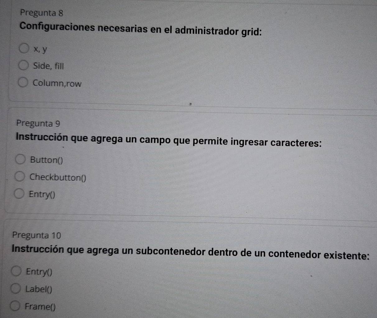 Pregunta 8 
Configuraciones necesarias en el administrador grid:
x, y
Side, fill 
Column,row 
Pregunta 9 
Instrucción que agrega un campo que permite ingresar caracteres: 
Button() 
Checkbutton() 
Entry() 
Pregunta 10 
Instrucción que agrega un subcontenedor dentro de un contenedor existente: 
Entry() 
Label() 
Frame()