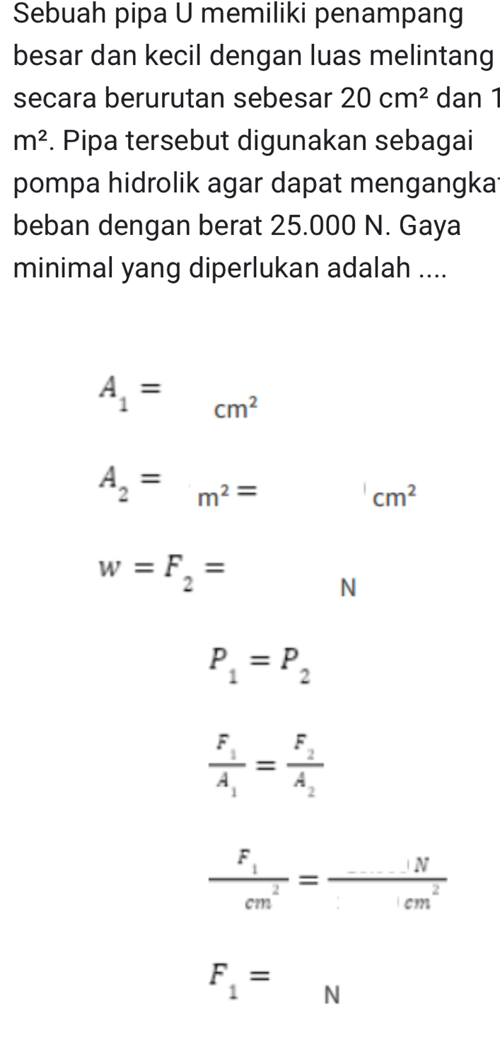 Sebuah pipa U memiliki penampang 
besar dan kecil dengan luas melintang 
secara berurutan sebesar 20cm^2 dan 1
m^2. Pipa tersebut digunakan sebagai 
pompa hidrolik agar dapat mengangka 
beban dengan berat 25.000 N. Gaya 
minimal yang diperlukan adalah ....
A_1= cm^2
A_2=m^2= □  'cm^2
w=F_2=
N
P_1=P_2
frac F_1A_1=frac F_2A_2
frac F_1cm^2= (....N)/cm^2 
F_1= N