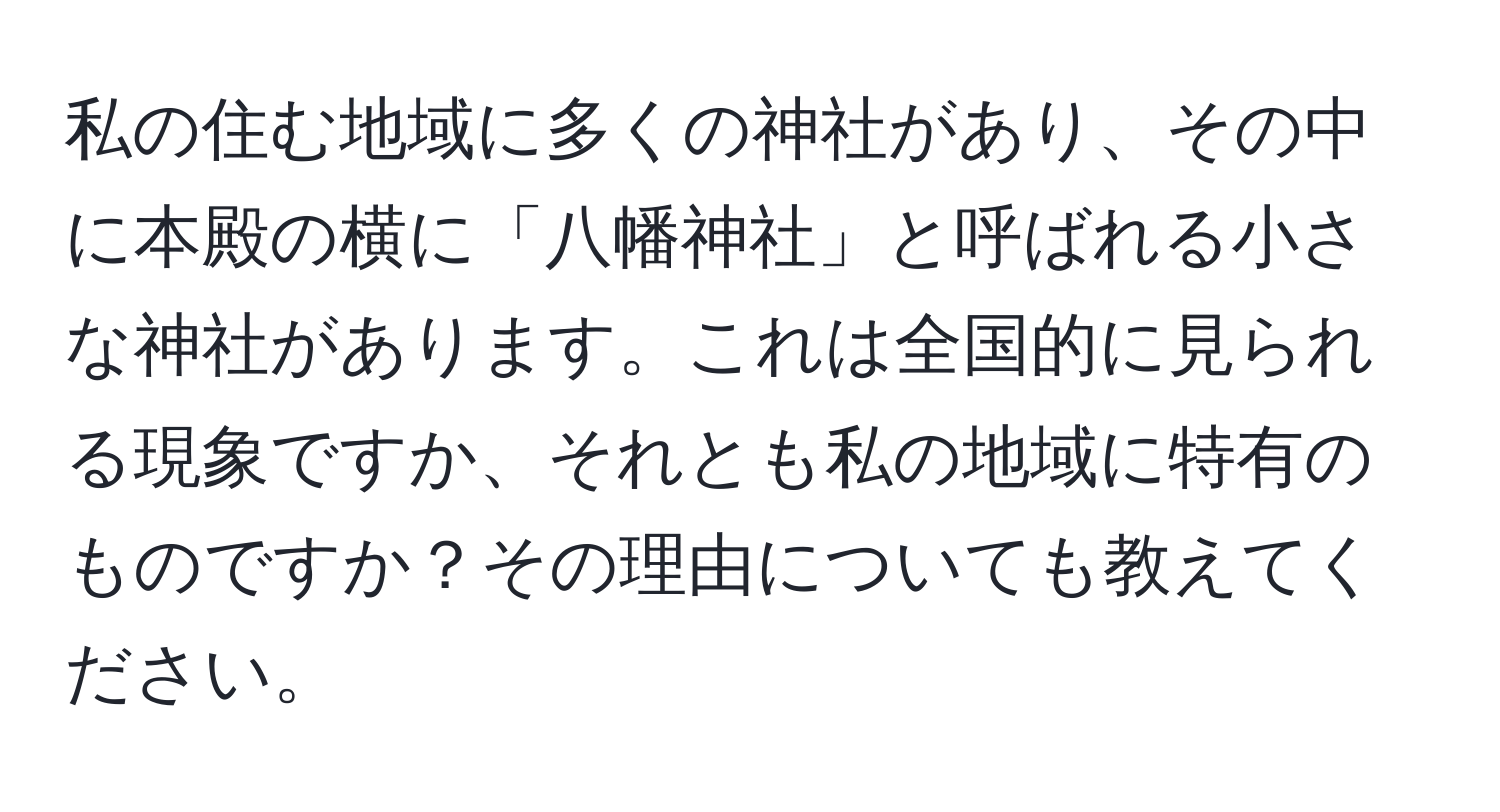 私の住む地域に多くの神社があり、その中に本殿の横に「八幡神社」と呼ばれる小さな神社があります。これは全国的に見られる現象ですか、それとも私の地域に特有のものですか？その理由についても教えてください。