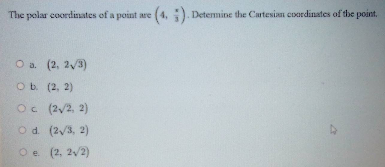 The polar coordinates of a point are (4, π /3 ). Determine the Cartesian coordinates of the point.
a. (2,2sqrt(3))
b. (2,2)
C. (2sqrt(2),2)
d. (2sqrt(3),2)
e. (2,2sqrt(2))