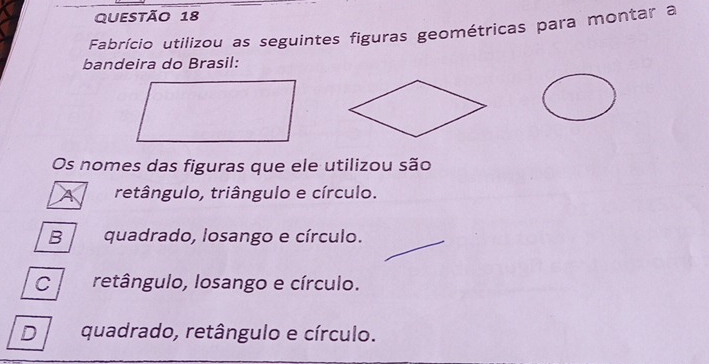 Fabrício utilizou as seguintes figuras geométricas para montar a
bandeira do Brasil:
Os nomes das figuras que ele utilizou são
A retângulo, triângulo e círculo.
B quadrado, losango e círculo.
C retângulo, losango e círculo.
D quadrado, retângulo e círculo.