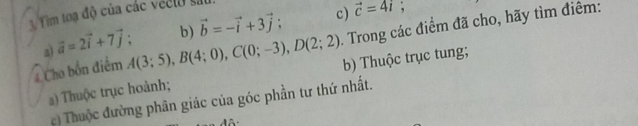 Tim toạ độ của các veelo sử
vector c=4i; 
. Trong các điểm đã cho, hãy tìm điêm: 
a) vector a=2vector i+7vector j; b) vector b=-vector i+3vector j; c) 
4 Cho bốn điểm A(3;5), B(4;0), C(0;-3), D(2;2) b) Thuộc trục tung; 
) Thuộc trục hoành; 
c) Thuộc đường phân giác của góc phần tư thứ nhất.