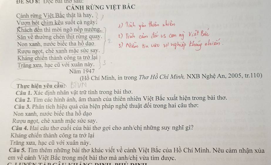 ĐE SO 8: Độc bái thờ sau:
cảnh rừng việt bác
Cảnh rừng Việt Bắc thật là hay,
Vượn hót chim kêu suốt cả ngày.
Khách đến thì mời ngô nếp nướng,
Săn về thường chén thịt rừng quay.
Non xanh, nước biếc tha hồ đạo
Rượu ngọt, chè xanh mặc sức say.
Kháng chiến thành công ta trở lại
Trăng xưa, hạc cũ với xuân này.
Năm 1947
(Hồ Chí Minh, in trong Thơ Hồ Chí Minh, NXB Nghệ An, 2005, tr. 110)
Thực hiện yêu cầu:
Câu 1. Xác định nhân vật trữ tình trong bài thơ.
Câu 2. Tìm các hình ảnh, âm thanh của thiên nhiên Việt Bắc xuất hiện trong bài thơ.
Câu 3. Phân tích hiệu quả của biện pháp nghệ thuật đổi trong hai câu thơ:
Non xanh, nước biếc tha hồ dạo
Rượu ngọt, chè xanh mặc sức say.
Câu 4. Hai câu thơ cuối của bài thơ gợi cho anh/chị những suy nghĩ gì?
Kháng chiến thành công ta trở lại
Trăng xưa, hạc cũ với xuân này.
Câu 5. Tìm thêm những bài thơ khác viết về cảnh Việt Bắc của Hồ Chí Minh. Nêu cảm nhận xủa
em về cảnh Việt Bắc trong một bài thơ mà anh/chị vừa tìm được.