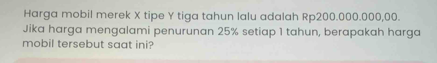 Harga mobil merek X tipe Y tiga tahun lalu adalah Rp200.000.000,00. 
Jika harga mengalami penurunan 25% setiap 1 tahun, berapakah harga 
mobil tersebut saat ini?