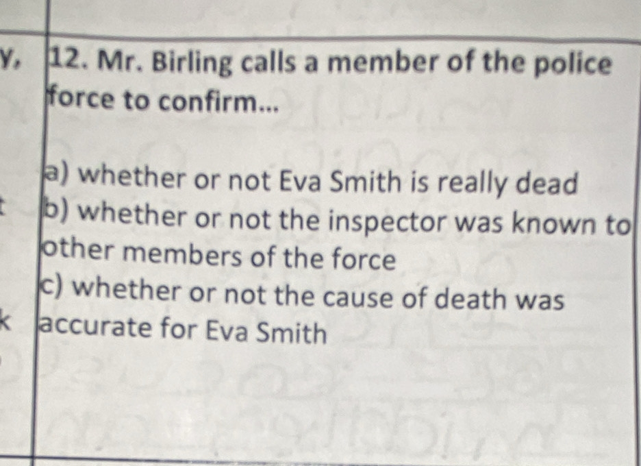 Y, 12. Mr. Birling calls a member of the police 
force to confirm... 
a) whether or not Eva Smith is really dead 
b) whether or not the inspector was known to 
other members of the force 
c) whether or not the cause of death was 
accurate for Eva Smith