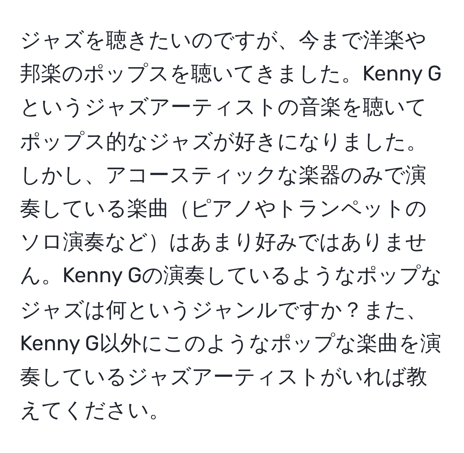 ジャズを聴きたいのですが、今まで洋楽や邦楽のポップスを聴いてきました。Kenny Gというジャズアーティストの音楽を聴いてポップス的なジャズが好きになりました。しかし、アコースティックな楽器のみで演奏している楽曲ピアノやトランペットのソロ演奏などはあまり好みではありません。Kenny Gの演奏しているようなポップなジャズは何というジャンルですか？また、Kenny G以外にこのようなポップな楽曲を演奏しているジャズアーティストがいれば教えてください。