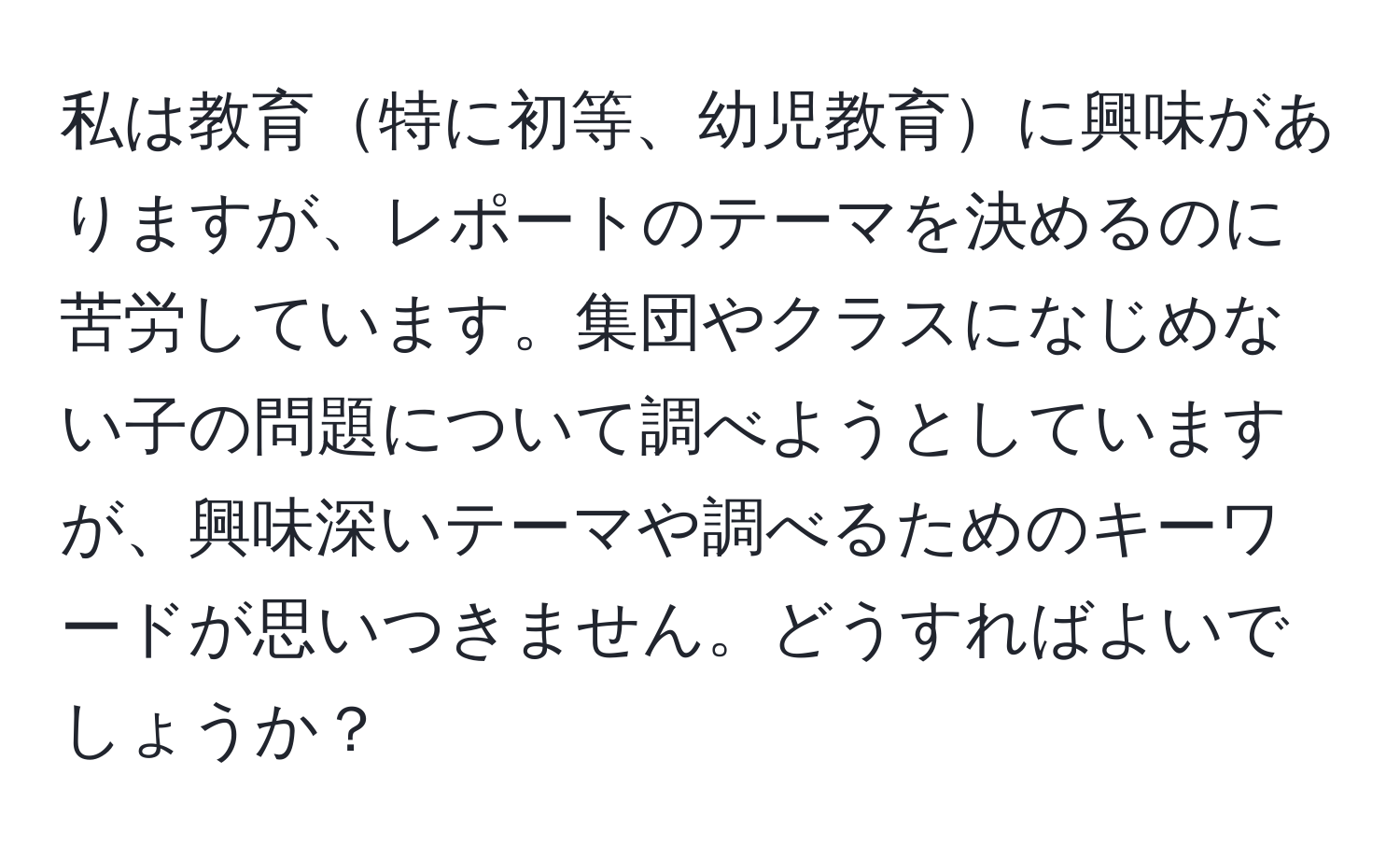 私は教育特に初等、幼児教育に興味がありますが、レポートのテーマを決めるのに苦労しています。集団やクラスになじめない子の問題について調べようとしていますが、興味深いテーマや調べるためのキーワードが思いつきません。どうすればよいでしょうか？