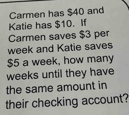 Carmen has $40 and 
Katie has $10. If 
Carmen saves $3 per
week and Katie saves
$5 a week, how many
weeks until they have 
the same amount in 
their checking account?