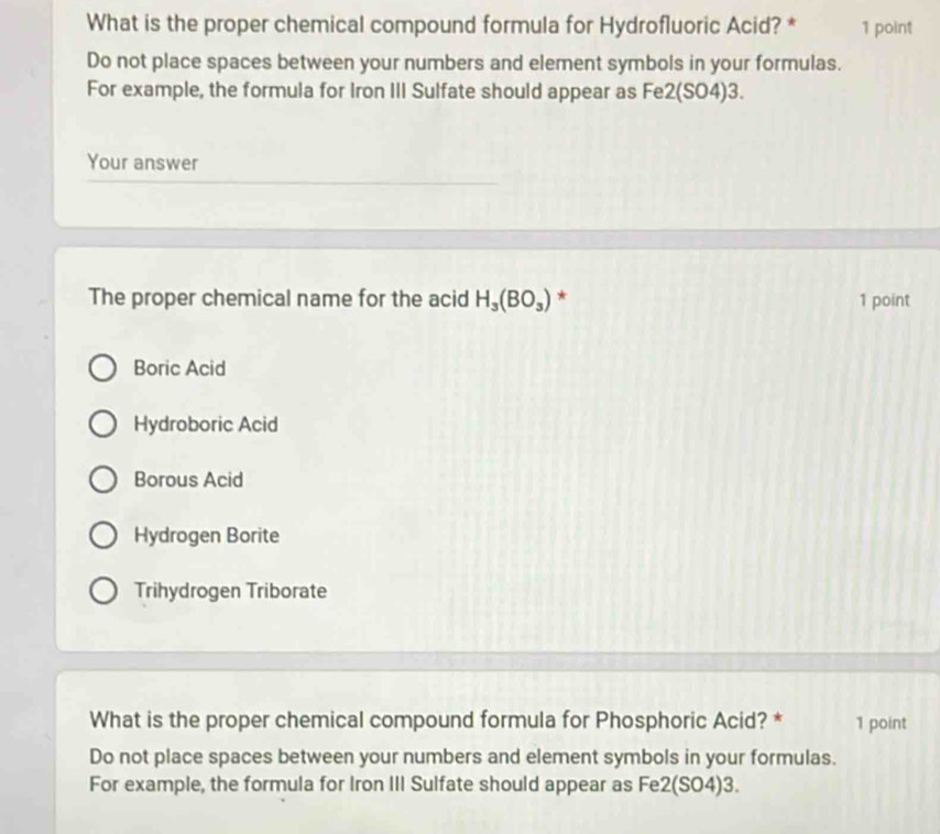 What is the proper chemical compound formula for Hydrofluoric Acid? * 1 point
Do not place spaces between your numbers and element symbols in your formulas.
For example, the formula for Iron III Sulfate should appear as Fe2(SO4)3.
Your answer
The proper chemical name for the acid H_3(BO_3) * 1 point
Boric Acid
Hydroboric Acid
Borous Acid
Hydrogen Borite
Trihydrogen Triborate
What is the proper chemical compound formula for Phosphoric Acid? * 1 point
Do not place spaces between your numbers and element symbols in your formulas.
For example, the formula for Iron III Sulfate should appear as Fe2(SO4)3.