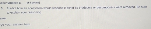 re for Question 3:_ of 5 points 
3. Predict how an ecosystem would respond if either its producers or decomposers were removed. Be sure 
to explain your reasoning 
swer: 
pe your answer here.