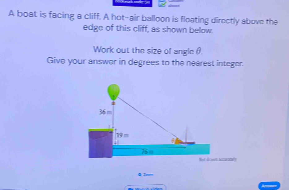 Sakwak cade 3= 
A boat is facing a cliff. A hot-air balloon is floating directly above the 
edge of this cliff, as shown below. 
Work out the size of angle θ. 
Give your answer in degrees to the nearest integer. 
Q Zanm